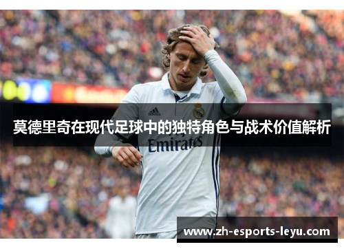 莫德里奇在现代足球中的独特角色与战术价值解析 莫德里奇在现代足球中的独特角色与战术价值解析
