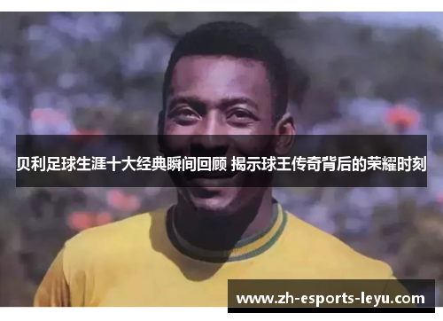 贝利足球生涯十大经典瞬间回顾 揭示球王传奇背后的荣耀时刻 贝利足球生涯十大经典瞬间回顾 揭示球王传奇背后的荣耀时刻