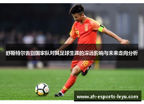舒斯特尔告别国家队对其足球生涯的深远影响与未来走向分析 舒斯特尔告别国家队对其足球生涯的深远影响与未来走向分析