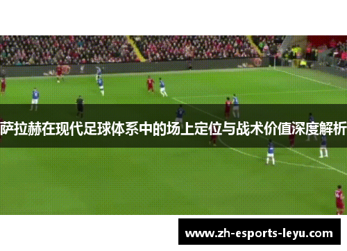 萨拉赫在现代足球体系中的场上定位与战术价值深度解析 萨拉赫在现代足球体系中的场上定位与战术价值深度解析