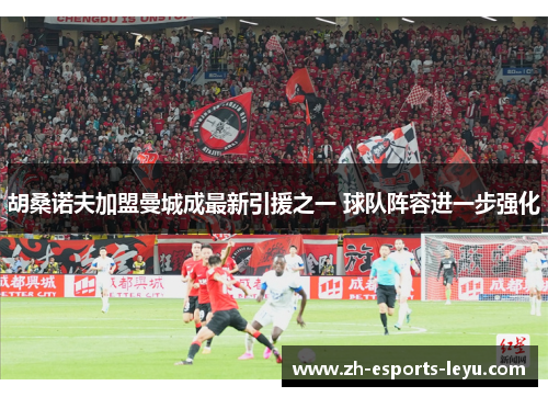 胡桑诺夫加盟曼城成最新引援之一 球队阵容进一步强化