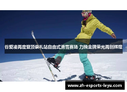 谷爱凌再度登顶崇礼站自由式滑雪赛场 力挽金牌荣光再创辉煌