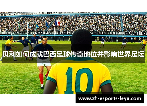 贝利如何成就巴西足球传奇地位并影响世界足坛 贝利如何成就巴西足球传奇地位并影响世界足坛