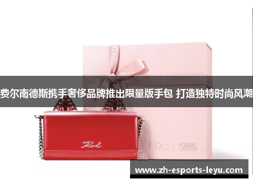 费尔南德斯携手奢侈品牌推出限量版手包 打造独特时尚风潮 费尔南德斯携手奢侈品牌推出限量版手包 打造独特时尚风潮