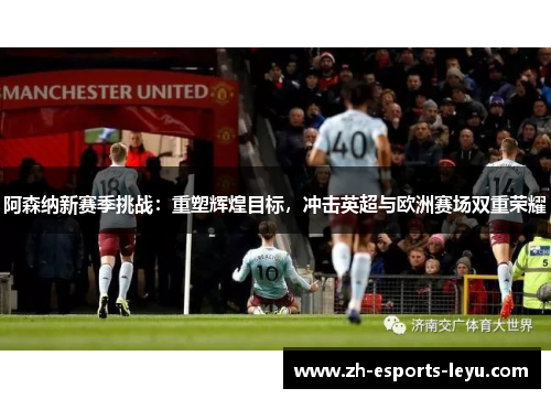 阿森纳新赛季挑战:重塑辉煌目标,冲击英超与欧洲赛场双重荣耀 阿森纳新赛季挑战:重塑辉煌目标,冲击英超与欧洲赛场双重荣耀