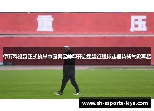 伊万科维奇正式执掌中国男足帅印开启重建征程球迷期待新气象再起